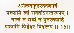 aneka-bāhūdara-vaktra-netraṁ
paśhyāmi tvāṁ sarvato ’nanta-rūpam
nāntaṁ na madhyaṁ na punas tavādiṁ
paśhyāmi viśhveśhvara viśhva-rūpa